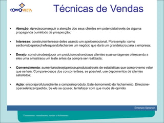 Técnicas de VendasAtenção: éprecisoconseguir a atenção dos seus clientes em potencialatravés de alguma propaganda oumétodo de prospecção; Interesse: construirointeresse deles usando um apeloemocional. Porexemplo: como serãovistospeloschefesquandofecharem um negócio que dará um grandelucro para a empresa; Desejo: construirodesejopor um produtomostrandoaos clientes suasvantagense oferecendo a eles uma amostraou um teste antes da compra ser realizada; Convencimento: aumentarodesejopeloseuprodutoatravés de estatísticas que comprovemo valor que se tem. Compare-osaos dos concorrentese, se possível, use depoimentos de clientes satisfeitos; Ação: encorajarofuturocliente a compraroproduto. Este éomomento do fechamento. Direcione-oparaelefazeropedido. Se ele se opuser, tentefazer com que mude de opiniãoTreinamento: Atendimento, vendas e fechamento.