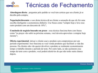 Técnicas de FechamentoAbordagem direta:  perguntar pelo pedido se você tem certeza que seu cliente já se decidiu pela compra;Negociação/desconto: o uso desta técnica dá ao cliente a sensação de que ele fez uma escolha inteligente e economizou dinheiro. Use frases como "compre hoje e leve esse outro produto com um desconto de 10%";Conclusão de negócio baseado em prazo : essa técnica funciona bem com frases como "os preços vão subir na próxima semana, você deveria aproveitar e comprar hoje mesmo”;Oferta experimental: deixar o cliente usar o produto sem compromisso por um período experimental. Isso funciona se você vende produtos que facilitam a vida das pessoas. Os clientes não vão querer devolver o produto se realmente economizarem tempo e trabalho durante o período de teste. Por outro lado, se não aceitarem esse tempo de teste com o produto, você poderá alertá-los de que não terão outra chance depois.Treinamento: Atendimento, vendas e fechamento.