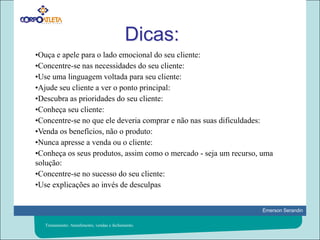 Dicas:•Ouça e apele para o lado emocional do seu cliente: •Concentre-se nas necessidades do seu cliente:  •Use uma linguagem voltada para seu cliente: •Ajude seu cliente a ver o ponto principal: •Descubra as prioridades do seu cliente: •Conheça seu cliente: •Concentre-se no que ele deveria comprar e não nas suas dificuldades: •Venda os benefícios, não o produto: •Nunca apresse a venda ou o cliente: •Conheça os seus produtos, assim como o mercado - seja um recurso, uma solução:		 •Concentre-se no sucesso do seu cliente: •Use explicações ao invés de desculpasTreinamento: Atendimento, vendas e fechamento.