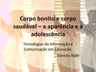 Corpo bonito e corpo saudável – a aparência e a adolescência Tecnologias da Informação e Comunicação em Educação. Daniela Nähr  
