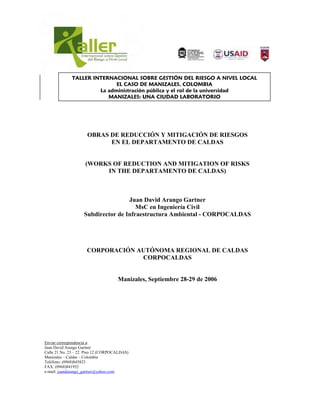 TALLER INTERNACIONAL SOBRE GESTIÓN DEL RIESGO A NIVEL LOCAL
                             EL CASO DE MANIZALES, COLOMBIA
                       La administración pública y el rol de la universidad
                          MANIZALES: UNA CIUDAD LABORATORIO




                     OBRAS DE REDUCCIÓN Y MITIGACIÓN DE RIESGOS
                           EN EL DEPARTAMENTO DE CALDAS


                    (WORKS OF REDUCTION AND MITIGATION OF RISKS
                         IN THE DEPARTAMENTO DE CALDAS)



                                    Juan David Arango Gartner
                                       MsC en Ingeniería Civil
                    Subdirector de Infraestructura Ambiental - CORPOCALDAS




                     CORPORACIÓN AUTÓNOMA REGIONAL DE CALDAS
                                  CORPOCALDAS


                                     Manizales, Septiembre 28-29 de 2006




Enviar correspondencia a:
Juan David Arango Gartner
Calle 21 No. 23 – 22. Piso 12 (CORPOCALDAS)
Manizales – Caldas – Colombia
Teléfono: (0968)845823
FAX: (0968)841952
e-mail: juandarango_gartner@yahoo.com
 