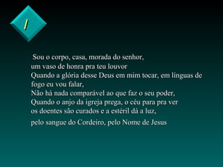 II
Sou o corpo, casa, morada do senhor,Sou o corpo, casa, morada do senhor,
um vaso de honra pra teu louvorum vaso de honra pra teu louvor
Quando a glória desse Deus em mim tocar, em línguas deQuando a glória desse Deus em mim tocar, em línguas de
fogo eu vou falar,fogo eu vou falar,
Não há nada comparável ao que faz o seu poder,Não há nada comparável ao que faz o seu poder,
Quando o anjo da igreja prega, o céu para pra verQuando o anjo da igreja prega, o céu para pra ver
os doentes são curados e a estéril dá a luz,os doentes são curados e a estéril dá a luz,
pelo sangue do Cordeiro, pelo Nome de Jesuspelo sangue do Cordeiro, pelo Nome de Jesus
 