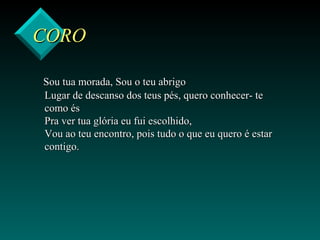 COROCORO
Sou tua morada, Sou o teu abrigoSou tua morada, Sou o teu abrigo
Lugar de descanso dos teus pés, quero conhecer- teLugar de descanso dos teus pés, quero conhecer- te
como éscomo és
Pra ver tua glória eu fui escolhido,Pra ver tua glória eu fui escolhido,
Vou ao teu encontro, pois tudo o que eu quero é estarVou ao teu encontro, pois tudo o que eu quero é estar
contigo.contigo.
 