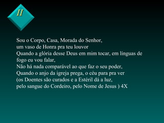 IIII
Sou o Corpo, Casa, Morada do Senhor,
um vaso de Honra pra teu louvor
Quando a glória desse Deus em mim tocar, em línguas de
fogo eu vou falar,
Não há nada comparável ao que faz o seu poder,
Quando o anjo da igreja prega, o céu para pra ver
(os Doentes são curados e a Estéril dá a luz,
pelo sangue do Cordeiro, pelo Nome de Jesus ) 4X
 