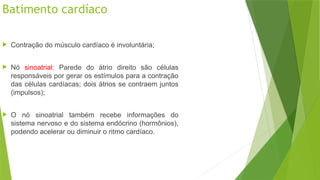 Batimento cardíaco
 Contração do músculo cardíaco é involuntária;
 Nó sinoatrial: Parede do átrio direito são células
responsáveis por gerar os estímulos para a contração
das células cardíacas; dois átrios se contraem juntos
(impulsos);
 O nó sinoatrial também recebe informações do
sistema nervoso e do sistema endócrino (hormônios),
podendo acelerar ou diminuir o ritmo cardíaco.
 