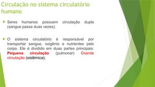 Circulação no sistema circulatório
humano
 Seres humanos possuem circulação dupla
(sangue passa duas vezes);
 O sistema circulatório é responsável por
transportar sangue, oxigênio e nutrientes pelo
corpo. Ele é dividido em duas partes principais:
Pequena circulação (pulmonar) Grande
circulação (sistêmica);
 