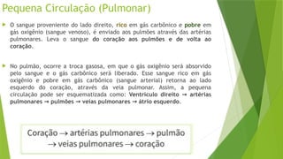 Pequena Circulação (Pulmonar)
 O sangue proveniente do lado direito, rico em gás carbônico e pobre em
gás oxigênio (sangue venoso), é enviado aos pulmões através das artérias
pulmonares. Leva o sangue do coração aos pulmões e de volta ao
coração.
 No pulmão, ocorre a troca gasosa, em que o gás oxigênio será absorvido
pelo sangue e o gás carbônico será liberado. Esse sangue rico em gás
oxigênio e pobre em gás carbônico (sangue arterial) retorna ao lado
esquerdo do coração, através da veia pulmonar. Assim, a pequena
circulação pode ser esquematizada como: Ventrículo direito artérias
→
pulmonares pulmões veias pulmonares átrio esquerdo
→ → → .
 