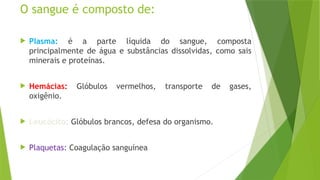 O sangue é composto de:
 Plasma: é a parte líquida do sangue, composta
principalmente de água e substâncias dissolvidas, como sais
minerais e proteínas.
 Hemácias: Glóbulos vermelhos, transporte de gases,
oxigênio.
 Leucócito: Glóbulos brancos, defesa do organismo.
 Plaquetas: Coagulação sanguínea
 
