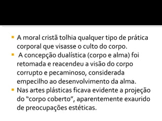 A moral cristã tolhia qualquer tipo de prática corporal que visasse o culto do corpo. A concepção dualística (corpo e alma) foi retomada e reacendeu a visão do corpo corrupto e pecaminoso, considerada empecilho ao desenvolvimento da alma.  Nas artes plásticas ficava evidente a projeção do “corpo coberto”, aparentemente exaurido de preocupações estéticas. 