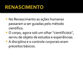 No Renascimento as ações humanas passaram a ser guiadas pelo método científico.  O corpo, agora sob um olhar “cientificista”, serviu de objeto de estudos e experiências. A disciplina e o controle corporais eram preceitos básicos.   