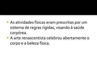 As atividades físicas eram prescritas por um sistema de regras rígidas, visando à saúde corpórea. A arte renascentista celebrou abertamente o corpo e a beleza física. 