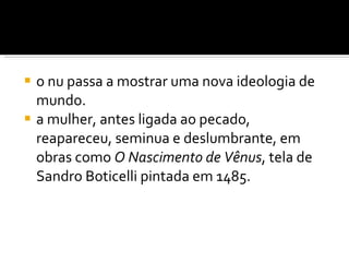 o nu passa a mostrar uma nova ideologia de mundo.  a mulher, antes ligada ao pecado, reapareceu, seminua e deslumbrante, em obras como  O Nascimento de Vênus , tela de Sandro Boticelli pintada em 1485. 