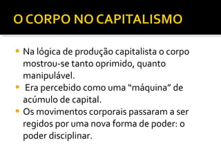 Na lógica de produção capitalista o corpo mostrou-se tanto oprimido, quanto manipulável. Era percebido como uma “máquina” de acúmulo de capital. Os movimentos corporais passaram a ser regidos por uma nova forma de poder: o poder disciplinar. 