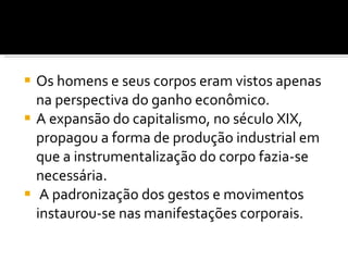 Os homens e seus corpos eram vistos apenas na perspectiva do ganho econômico.  A expansão do capitalismo, no século XIX, propagou a forma de produção industrial em que a instrumentalização do corpo fazia-se necessária. A padronização dos gestos e movimentos instaurou-se nas manifestações corporais. 