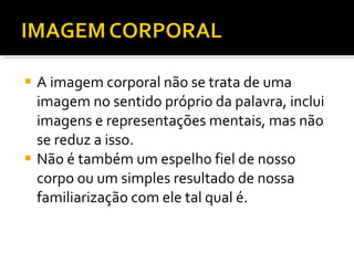 A imagem corporal não se trata de uma imagem no sentido próprio da palavra, inclui imagens e representações mentais, mas não se reduz a isso.  Não é também um espelho fiel de nosso corpo ou um simples resultado de nossa familiarização com ele tal qual é. 