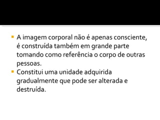 A imagem corporal não é apenas consciente, é construída também em grande parte tomando como referência o corpo de outras pessoas.  Constitui uma unidade adquirida gradualmente que pode ser alterada e destruída. 