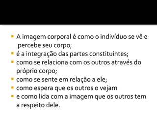 A imagem corporal é como o indivíduo se vê e  percebe seu corpo;  é a integração das partes constituintes;  como se relaciona com os outros através do próprio corpo;  como se sente em relação a ele;  como espera que os outros o vejam  e como lida com a imagem que os outros tem a respeito dele. 