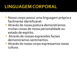 Nosso corpo possui uma linguagem própria e facilmente identificável: Através de nossa postura demonstramos muitas coisas de nossa personalidade ou estado de espírito. Através de nossas expressões faciais demonstramos sentimentos. Através do nosso corpo expressamos nossa cultura. 