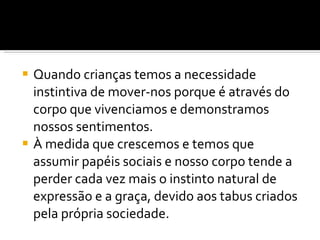 Quando crianças temos a necessidade instintiva de mover-nos porque é através do corpo que vivenciamos e demonstramos nossos sentimentos.  À medida que crescemos e temos que assumir papéis sociais e nosso corpo tende a perder cada vez mais o instinto natural de expressão e a graça, devido aos tabus criados pela própria sociedade. 