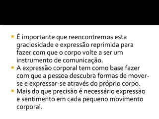 É importante que reencontremos esta graciosidade e expressão reprimida para fazer com que o corpo volte a ser um instrumento de comunicação. A expressão corporal tem como base fazer com que a pessoa descubra formas de mover-se e expressar-se através do próprio corpo. Mais do que precisão é necessário expressão e sentimento em cada pequeno movimento corporal. 