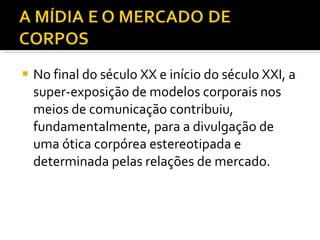 No final do século XX e início do século XXI, a super-exposição de modelos corporais nos meios de comunicação contribuiu, fundamentalmente, para a divulgação de uma ótica corpórea estereotipada e determinada pelas relações de mercado. 