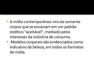 A mídia contemporânea vincula somente corpos que se encaixam em um padrão estético “aceitável”, mediado pelos interesses da indústria de consumo. Modelos corporais são evidenciados como indicativo de beleza, em todos os formatos de mídia.  