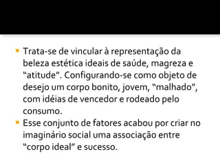 Trata-se de vincular à representação da beleza estética ideais de saúde, magreza e “atitude”. Configurando-se como objeto de desejo um corpo bonito, jovem, “malhado”, com idéias de vencedor e rodeado pelo consumo. Esse conjunto de fatores acabou por criar no imaginário social uma associação entre “corpo ideal” e sucesso. 