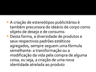 A criação de estereótipos publicitários é também precursora do ideário de corpo como objeto de desejo e de consumo.  Desta forma, a diversidade de produtos e seus respectivos padrões estéticos agregados, sempre seguem uma fórmula semelhante: a transformação ou a modificação da vida pela compra de alguma coisa, ou seja, a criação de uma nova identidade atrelada ao produto 