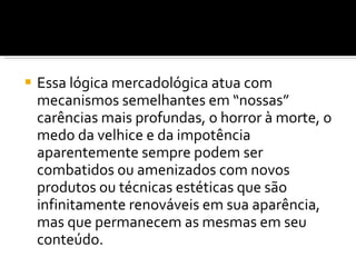Essa lógica mercadológica atua com mecanismos semelhantes em “nossas” carências mais profundas, o horror à morte, o medo da velhice e da impotência aparentemente sempre podem ser combatidos ou amenizados com novos produtos ou técnicas estéticas que são infinitamente renováveis em sua aparência, mas que permanecem as mesmas em seu conteúdo. 