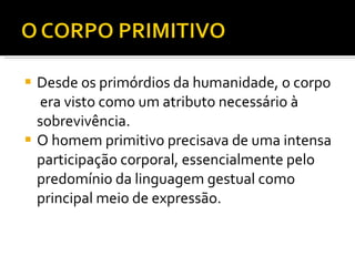 Desde os primórdios da humanidade, o corpo  era visto como um atributo necessário à sobrevivência.  O homem primitivo precisava de uma intensa participação corporal, essencialmente pelo predomínio da linguagem gestual como principal meio de expressão.  