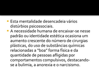 Esta mentalidade desencadeia vários distúrbios psicossociais.  A necessidade humana de encaixar-se nesse padrão ou identidade estética ocasiona um aumento crescente do número de cirurgias plásticas, do uso de substâncias químicas relacionadas a “boa” forma física e da quantidade de pessoas afligidas por comportamentos compulsivos, destacando-se a bulimia, a anorexia e o narcisismo. 