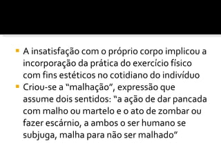 A insatisfação com o próprio corpo implicou a incorporação da prática do exercício físico com fins estéticos no cotidiano do indivíduo Criou-se a “malhação”, expressão que assume dois sentidos: “a ação de dar pancada com malho ou martelo e o ato de zombar ou fazer escárnio, a ambos o ser humano se subjuga, malha para não ser malhado”  