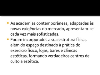 As academias contemporâneas, adaptadas às novas exigências do mercado, apresentam-se cada vez mais sofisticadas.  Foram incorporados a sua estrutura física, além do espaço destinado à prática do exercício físico, lojas, bares e clínicas estéticas, formando verdadeiros centros de culto a estética. 