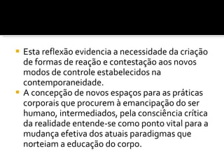 Esta reflexão evidencia a necessidade da criação de formas de reação e contestação aos novos modos de controle estabelecidos na contemporaneidade.  A concepção de novos espaços para as práticas corporais que procurem à emancipação do ser humano, intermediados, pela consciência crítica da realidade entende-se como ponto vital para a mudança efetiva dos atuais paradigmas que norteiam a educação do corpo. 