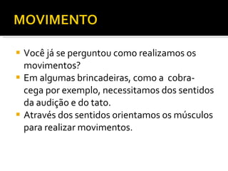 Você já se perguntou como realizamos os movimentos? Em algumas brincadeiras, como a  cobra-cega por exemplo, necessitamos dos sentidos da audição e do tato. Através dos sentidos orientamos os músculos para realizar movimentos. 