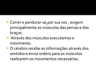 Correr e pendurar-se,por sua vez , exigem principalmente os músculos das pernas e dos braços. Através dos músculos executamos o movimento. O cérebro recebe as informações através dos sentidos e envia ordens para os músculos realizarem os movimentos necessários. 
