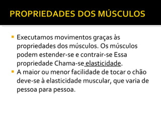 Executamos movimentos graças às propriedades dos músculos. Os músculos podem estender-se e contrair-se Essa propriedade Chama-se  elasticidade . A maior ou menor facilidade de tocar o chão deve-se à elasticidade muscular, que varia de pessoa para pessoa.  