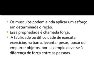 Os músculos podem ainda aplicar um esforço em determinada direção.  Essa propriedade é chamada  força . A facilidade ou dificuldade de executar exercícios na barra, levantar pesos, puxar ou empurrar objetos, por - exemplo deve-se à diferença de força entre as pessoas. 