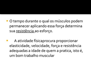 O tempo durante o qual os músculos podem permanecer aplicando essa força determina sua  resistência  ao esforço. A atividade físicaprocura proporcionar elasticidade, velocidade, força e resistência adequadas a idade de quem a pratica, isto é, um bom trabalho muscular 