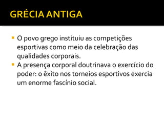 O povo grego instituiu as competições esportivas como meio da celebração das qualidades corporais. A presença corporal doutrinava o exercício do poder: o êxito nos torneios esportivos exercia um enorme fascínio social.  