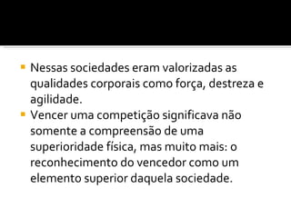 Nessas sociedades eram valorizadas as qualidades corporais como força, destreza e agilidade.  Vencer uma competição significava não somente a compreensão de uma superioridade física, mas muito mais: o reconhecimento do vencedor como um elemento superior daquela sociedade.  