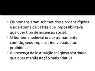 Os homens eram submetidos a ordens rígidas e ao sistema de castas que impossibilitava qualquer tipo de ascensão social.  O homem medieval era extremamente contido, seus impulsos individuais eram proibidos.  A presença da instituição religiosa restringia qualquer manifestação mais criativa.  