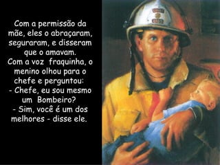 Com a permissão da mãe, eles o abraçaram, seguraram, e disseram que o amavam. Com a voz  fraquinha, o menino olhou para o chefe e perguntou:  - Chefe, eu sou mesmo um  Bombeiro?  - Sim, você é um dos melhores - disse ele.  