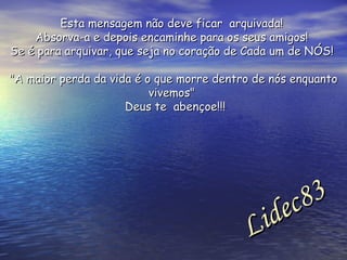 Esta mensagem não deve ficar  arquivada!  Absorva-a e depois encaminhe para os seus amigos!  Se é para arquivar, que seja no coração de Cada um de NÓS!  "A maior perda da vida é o que morre dentro de nós enquanto vivemos"  Deus te  abençoe!!! Lidec83  
