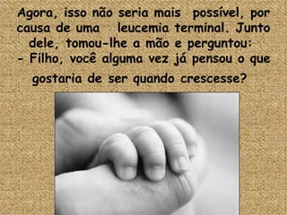 Agora, isso não seria mais  possível, por causa de uma   leucemia terminal. Junto dele, tomou-lhe a mão e perguntou:  - Filho, você alguma vez já pensou o que gostaria de ser quando crescesse?   