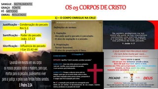 OS 03 CORPOS DE CRISTO
1) – O CORPO ENREGUE NA CRUZ -
Justificação – Condenação do pecado
Rm 5.1
Santificação – Poder do pecado
João. 17.17
Glorificação – Influencia do pecado
I Cor 15.42-44
SANGUE - INSTRUMENTO
GRAÇA - FONTE
FÉ - MÉTODO
OBRAS - RESULTADO
 