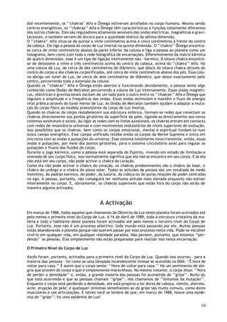 Até recentemente, os ‘’chakras’ Alfa e Ômega estiveram atrofiados no corpo humano. Mesmo sendo
centros energéticos, os ‘’chakras’’ Alfa e Ômega têm características e funções totalmente diferentes
dos outros chakras. Eles são reguladores altamente sensíveis das ondas eléctricas, magnéticas e gravi-
tacionais, e também servem de âncora para a qualidade etérica da sétima dimensão.
O ‘’chakra’’ Alfa situa-se de quinze a vinte centímetros acima e cinco centímetros à frente do centro
da cabeça. Ele liga a pessoa ao corpo de Luz imortal na quinta dimensão. O ‘’chakra’’ Ômega encontra-
se cerca de vinte centímetros abaixo da parte inferior da coluna e liga a pessoa ao planeta como um
holograma, bem como com toda a rede holográfica de encarnações. Diferentemente da matriz kármica
de quatro dimensões, esse é um tipo de ligação inteiramente não – kármico. O oitavo chakra encontra-
se de dezassete a vinte e três centímetros acima do centro da cabeça, acima do ‘’chakra’’ Alfa. Há
uma coluna de Luz, de cerca de dez centímetros de diâmetro, que desce do oitavo chakra através do
centro do corpo e dos chakras corporificados, até cerca de vinte centímetros abaixo dos pés. Essa colu-
na abriga um túnel de Luz, de cerca de dois centímetros de diâmetro, que desce exactamente pelo
centro, percorrendo toda a extensão da coluna.
Quando os ‘’chakras’’ Alfa e Ômega estão abertos e funcionando devidamente, a pessoa sente algo
conhecido como Ondas de Metraton percorrendo a coluna de Luz internamente. Essas ondas magnéti-
cas, eléctricas e gravitacionais oscilam de um lado para o outro entre os ‘’chakras’’ Alfa e Ômega que
regulam a amplitude e a frequência das ondas. Essas ondas estimulam e mantêm o fluxo de energia
vital prânica através do túnel menor de Luz. As Ondas de Metraton também ajudam a adaptar a muta-
ção do corpo físico ao modelo preexistente do corpo de Luz imortal.
Quando os chakras do corpo restabelecem sua estrutura esférica, formam-se redes que conectam os
chakras directamente aos pontos giratórios da superfície da pele, ligando-as directamente aos novos
sistemas axiotonais e axiais. Ao ligar as redes com as linhas axiotonais, os chakras entram em contacto
com redes de ressonância universal e com movimentos ondulatórios de níveis superiores de evolução.
Isso possibilita que os chakras, bem como os corpos emocional, mental e espiritual fundam-se num
único campo energético. Esse campo unificado recebe então os corpos da Mente Suprema e entra em
sincronia com as ondas e pulsações do universo. Esse sistema totalmente novo transmite, então, essas
ondas e pulsações, por meio dos pontos giratórios, para o sistema circulatório axial para regular as
pulsações e fluxos dos fluidos do corpo.
Durante o jogo kármico, como a pessoa está separada do Espírito, vivendo em estado de limitação e
alienada de seu corpo físico, isso normalmente significa que ela não se encontra em seu corpo. E se ela
não está em seu corpo, não pode activar o chakra do coração.
Como ela não pode activar o chakra do coração, os chakras predominantes são o chakra da base, o
chakra do umbigo e o chakra do plexo solar. Todas as atitudes da pessoa são um resultado do medo
instintivo, do padrão kármico, do poder, da luxúria, da cobiça ou de puras relações de poder centradas
no ego. A pessoa, portanto, não conseguirá ter nenhuma atitude mais elevada enquanto não estiver
inteiramente no corpo. E, obviamente, os chakras superiores que estão fora do corpo não serão de
maneira alguma activados.


                                          A Activação
Em março de 1988, todos aqueles que chamamos de Obreiros da Luz neste planeta foram activados até
pelo menos o primeiro nível do Corpo de Luz. A 16 de Abril de 1989, toda a estrutura cristalina da ma-
téria e todo o habitante deste planeta foram activados até pelo menos o terceiro nível do Corpo de
Luz. Portanto, esse não é um processo selectivo: todo mundo está passando por ele. Muitas pessoas
estão abandonando o planeta porque não querem passar por esse processo nesta vida. Pode-se escolher
vivê-lo em qualquer vida, em qualquer realidade paralela. Não pensem, portanto, que estamos ‘’per-
dendo’’ as pessoas. Elas simplesmente não estão preparadas para realizar isso nesta encarnação.

O Primeiro Nível do Corpo de Luz

Vocês foram, portanto, activados para o primeiro nível do Corpo de Luz. Quando isso ocorreu – para a
maioria das pessoas – foi como se uma lâmpada incandescente tivesse se acendido no DNA: ‘’É hora de
voltar para casa.’’ É assim que o corpo sente: ‘’Hora de voltar para casa.’’ Há um sentimento de ale-
gria que provém do corpo e que é simplesmente maravilhoso. No mesmo instante, o corpo disse: ‘’Hora
de perder a densidade’’ e, então, a grande maioria das pessoas foi acometida de ‘’gripe’’. Muito do
que está ocorrendo e que as pessoas chamam ‘’gripe’’, nós chamamos de ‘’sintomas da mutação’’.
Enquanto o corpo está perdendo a densidade, ele está propício a ter dores de cabeça, vómito, diarreia,
acne, erupção de pele; e quaisquer sintomas semelhantes ao da gripe são muito comuns, como dores
musculares e nas articulações. E talvez você se lembre de que, em março de 1988, houve uma epide-
mia de ‘’gripe’’: foi uma epidemia de Luz!

                                                                                                    10
 