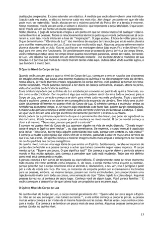 dualização progressiva. É como estender um elástico. À medida que vocês desenvolvem uma individua-
lização cada vez maior, o elástico torna-se cada vez mais rijo. Até chegar um ponto em que ele não
pode mais ser estendido. Vocês afastaram-se o máximo possível do Ponto Um e a tensão é enorme.
Nesse momento, vocês voltam atrás e soltam o elástico- que representa a separatividade. O que acon-
tece? Vocês voltam ao Ponto Um muito rapidamente.
Neste planeta, o jogo da separação chegou a um ponto em que se tornou impossível qualquer relacio-
namento entre as pessoas. Todos os relacionamentos kármicos pelos quais vocês podiam passar já ocor-
reram e, com isso, vocês iniciaram a fase de ‘’inspiração’’. O jogo acabou. É hora de voltar para casa.
O que denominamos ‘’Obreiros da Luz’’ são membros de equipes de transição que estão neste planeta
para auxiliar nesse processo de Luz. É para isso que vocês estão aqui. Algumas pessoas estiveram neste
planeta durante todo o ciclo. Outras auxiliaram na montagem desse jogo específico e decidiram ficar
aqui para ver como ele funcionaria. Se considerassem esse processo do ponto de vista do tempo linear,
vocês veriam que estão tanto no tempo linear quanto nos tempos paralelos, sendo activados, tornando-
se Luz. Um planeta não ascende em um determinado instante – ele ascende desde o momento de sua
criação. E é por isso que muitos de vocês tiveram tantas vidas aqui. Outros estão vindo auxiliar agora, o
que também é muito bom.

O Quarto Nível do Corpo de Luz

Quando vocês passam para o quarto nível do Corpo de Luz, começam a entrar naquilo que chamamos
de estágios mentais. Isso causa uma enorme mudança na química e no electromagnetismo do cérebro.
Nessa altura, se vocês tiverem cristais reguladores no corpo etérico, eles poderão se tornar extrema-
mente incómodos. Vocês poderão começar a ter dores de cabeça constantes, ataques, dores no peito,
vista obscurecida ou deficiência auditiva.
Esses cristais impedem que as linhas de Luz estabeleçam conexões no padrão de quinta dimensão, as-
sim como a electricidade. Dor no peito é algo que vocês podem sentir durante todo o processo para o
Corpo de Luz, pois o coração começa a se abrir para níveis cada vez mais profundos. Todo o aparelho
visual e auditivo começa a se alterar em consequência da expansão do cérebro. Tem início uma activi-
dade totalmente diferente no quarto nível do Corpo de Luz. O cérebro começa a estimular ambos os
hemisférios ao mesmo tempo, e, se houver algo impedindo-o de fazer isso, podem surgir complicações.
A maioria das pessoas começa a sentir como se uma corrente eléctrica atravessasse a cabeça. É possí-
vel que vocês sintam uma energia eléctrica literalmente percorrer o crânio ou a coluna.
Vocês podem ter a primeira experiência do que é o pensamento não-linear, que pode ser agradável ou
aterrorizante. Vocês começam a passar por uma mudança no nível mental. O corpo mental começa a
dizer a si mesmo: ‘’Deus meu, parece que perdi o controle’’
È comum no quarto nível do Corpo de Luz aparecer alguém na vida de vocês dizendo: ‘’O mais impor-
tante é seguir o Espírito sem hesitar’’, ou algo semelhante. De repente, o corpo mental é assaltado
pela idéia: ‘’Meu Deus, talvez haja alguém controlando isso tudo, porque com certeza eu não estou!’’
E começa a mudar a percepção que vocês têm de si mesmo, passando a não ter mais tanta certeza do
que é ou não é real. O Espírito começa a mostrar imagens muito mais amplas e abrangentes da realida-
de ou dos padrões dos corpos energéticos.
No quarto nível, tem-se uma vaga idéia de que existe um Espírito. Subitamente, recebe-se impulsos de
partes desconhecidas e a pessoa começa a achar que talvez convenha seguir esses impulsos. O corpo
mental grita: ‘’Espere um pouco. O que significa isso?’’ Ele começa a querer deter o controle sobre o
mundo e fica muito agitado, pois começa a perceber que tudo está mudando. Tudo que ele definiu
como real está começando a mudar.
A pessoa começa a ter surtos de telepatia ou clarividência. É simplesmente como se neste momento
todo mundo estivesse sentindo certa empatia. E, de novo, o corpo mental tenta assumir o controle,
porque percebe que o corpo emocional está se abrindo e, obviamente, a seu ver, isso é perigoso e pode
pôr a vida de vocês em risco. Por isso, os instantes de empatia podem ser extremamente incómodos
para as pessoas, embora, ao mesmo tempo, possam ser muito estimulantes, pois proporcionam uma
ligação muito maior com todas as coisas, uma sensação do tipo ‘’Estou ligado às coisas daqui. Algumas
pessoas talvez eu já conheça de outro lugar. Conheço você de algum lugar. Você parece familiar.’’ E
vocês começam a desconfiar de que talvez haja um propósito para estarem aqui.

O Quinto Nível do Corpo de Luz

No quinto nível do Corpo de Luz, o corpo mental geralmente diz: ‘’Quem sabe eu tente seguir o Espiri-
to. Não sei se vou conseguir, mas talvez eu tente.’’, e ele então começa a procurar pistas. A pessoa
muitas vezes começa a ter visões de si mesma fazendo outras coisas. Muitas vezes, seus sonhos come-
çam a mudar. Ela começa a se lembrar um pouco mais de seus sonhos. A lgumas pessoas começam a ter
sonhos lúcidos no quinto nível.

                                                                                                      13
 