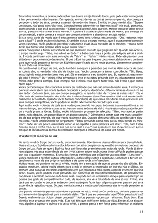 Em certos momentos, a pessoa pode achar que talvez esteja ficando louca, pois pode estar começando
a ter pensamentos não-lineares. De repente, em vez de ver as coisas como sempre viu, ela começa a
perceber o todo, ou seja, começa a pensar de modo não linear. E então o corpo mental diz: ‘’Espere
um pouco, não posso controlar isso. Conseguiremos sobreviver se fizermos isso?’’ ele está, portanto,
questionando o que está acontecendo: ‘’Existe um Espirito? Acho que sim. Melhor procurar saber se ele
existe, porque senão vamos todos morrer.’’ A pessoa é assaltada pelo medo da morte, que emerge do
corpo mental, e este começa a mudar seu comportamento e a abandonar antigos medos.
Existe uma parte de vocês que é exactamente como uma criança exclamando: ‘’Oba, estamos indo
para a luz!’’ E vocês estão felicíssimos. E também existe o corpo mental, que é exactamente como um
velho ranzinza. Vocês poderão perceber claramente essas duas metades de si mesmos: ‘’Muito bem!
Terei que tomar uma decisão sobre o que quero fazer.’’
Vocês começaram a tomar consciência de que são muito mais do que julgavam ser. Quando isso ocorre,
o corpo mental nega: ‘’Não, isso não é verdade!’’ e bate com força a porta, para depois voltar a abri-
la. E vocês continuam com essa sensação de ‘’abrir’’ e ‘’fechar’’ várias vezes. Pode até parecer uma
atitude um pouco maníaco-depressiva. O que o Espírito quer é que o corpo mental abandone o controle
para que vocês possam se tornar um Espírito corporificado activo neste planeta, plenamente conscien-
te em todas as dimensões.
No quinto nível do Corpo de Luz, vocês também começam a perceber que muitas idéias acerca de como
as coisas são, na verdade, não são de facto suas. Vocês começam a tomar consciência: ‘’Oh, Deus,
estou agindo exactamente como meu pai. Ele era exigente e eu também sou. Ei, espere aí, essa ener-
gia não é minha.’’ Ou ‘’Minha filha derramou o leite e eu estou gritando com ela exactamente como
minha mãe gritava comigo. Essa energia não é minha. Não quero fazer isso. Não é isso o que quero
fazer aqui.’’
Vocês percebem que têm conceitos acerca da realidade que não são absolutamente seus. E começa o
processo mental em que vocês tentam descobrir a própria identidade, diferenciando-se dos outros ao
seu redor. Cada um tem, em seu campo energético, o quadro total de ‘’como as coisas são’’. Ele é
diferente do quadro dos pais, dos avós, dos irmãos e dos parceiros. Esse quadro total está sendo conti-
nuamente actualizado. Quando vocês tomam consciência de que essas estruturas estão presentes em
seus campos energéticos, vocês podem se sentir externamente cercados por elas.
Aqui estão vocês – cientes de toda essa mudança ocorrendo no corpo, toda essa coisa maravilhosa e, ao
mesmo tempo, sentindo-se como se estivessem numa redoma de vidro – toda essa mudança acontecen-
do e vocês presos a ideias. Então, vocês iniciam um processo de selecção: ‘’Bem, vou aceitar parte
disso, nada daquilo, um pouco disso e um pouco daquilo.’’ Começam a tomar cada vez mais consciên-
cia da sua própria energia, do que vocês realmente são. Quando têm uma idéia ou opinião sobre algu-
ma coisa, vocês simplesmente se perguntam: ‘’Estou pensando como meu pai ou estou sendo eu mes-
mo?’’ Pode ser um pouco assustador olhar-se no espelho e pela primeira vez dizer: ‘’Oh, não! Estou
ficando como a minha mãe. Jurei que não seria igual a ela.’’ Mas descobrem que chegaram a um ponto
em que as idéias alheias acerca da realidade começam a influenciá-los cada vez menos.

O Sexto Nível do Corpo de Luz

No sexto nível do Corpo de Luz vocês, conscientemente, libertam-se dessas idéias acerca da realidade.
Nessa altura, o Espírito costuma colocá-los em contacto com pessoas que estão em meio ao processo do
Corpo de Luz. Pode ser que o Espírito faça cair livros das prateleiras nas mãos de vocês. Vocês já tive-
ram alguma vez essa experiência de ver livros caírem sobre vocês numa livraria? Vocês podem passar
por isso a qualquer momento. É uma das formas preferidas que o Espírito usa para dizer ‘’Leia isto’’.
Vocês começam a receber outras informações, outras idéias sobre a realidade. Começam a ter um en-
tendimento maior de sua própria realidade e de como vocês a influenciam.
Muitas vezes, no quinto e no sexto níveis, vocês têm a sensação de que as coisas não são sólidas. En-
quanto meditam, talvez vocês olhem para a mão e tenham a impressão de que ela não é sólida, ou
tenham uma daquelas estranhas experiências em que colocam a mão contra a parede e sentem que ela
cede. Assim, vocês podem estar passando por momentos de multidimensionalidade, de pensamento
não-linear e sentindo como se nada fosse real. Isso pode ser um verdadeiro choque para aquele tipo de
pessoa que gosta de compartimentar tudo, de repente, ela vê a totalidade de uma só vez. Então, ela
terá que retroceder e procurar entender como conseguiu fazer isso. Algumas pessoas passam por essa
experiência repetidas vezes. O corpo mental começa a mudar profundamente sua forma de perceber as
coisas.
Um grande número de pessoas abandona o planeta no sexto nível do Corpo de Luz, pois ele passa a ser
extremamente desagradável para a maioria delas. ‘’Será que eu quero estar aqui? Olhar para tudo isso?
Desejo realmente participar desse processo?’’ Muitas pessoas optam por retirar-se. Tudo bem. Elas
viverão esse processo em outra vida. Elas não têm que vivê-lo em todas as vidas. Em geral, se ajudar-
mos alguém a superar o quinto e o sexto nível, a pessoa passa a ter força para enfrentar os maiores

                                                                                                     14
 