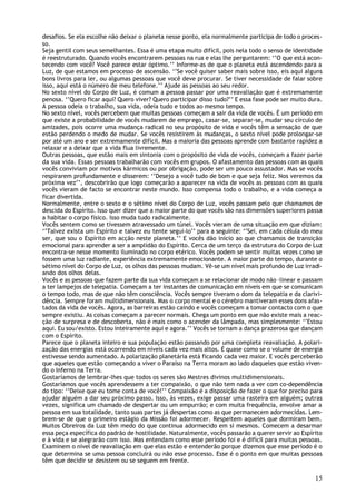 desafios. Se ela escolhe não deixar o planeta nesse ponto, ela normalmente participa de todo o proces-
so.
Seja gentil com seus semelhantes. Essa é uma etapa muito difícil, pois nela todo o senso de identidade
é reestruturado. Quando vocês encontrarem pessoas na rua e elas lhe perguntarem: ‘’O que está acon-
tecendo com você? Você parece estar óptimo.’’ Informe-as de que o planeta está ascendendo para a
Luz, de que estamos em processo de ascensão. ‘’Se você quiser saber mais sobre isso, eis aqui alguns
bons livros para ler, ou algumas pessoas que você deve procurar. Se tiver necessidade de falar sobre
isso, aqui está o número de meu telefone.’’ Ajude as pessoas ao seu redor.
No sexto nível do Corpo de Luz, é comum a pessoa passar por uma reavaliação que é extremamente
penosa. ‘’Quero ficar aqui? Quero viver? Quero participar disso tudo?’’ E essa fase pode ser muito dura.
A pessoa odeia o trabalho, sua vida, odeia tudo e todos ao mesmo tempo.
No sexto nível, vocês percebem que muitas pessoas começam a sair da vida de vocês. É um período em
que existe a probabilidade de vocês mudarem de emprego, casar-se, separar-se, mudar seu círculo de
amizades, pois ocorre uma mudança radical no seu propósito de vida e vocês têm a sensação de que
estão perdendo o medo de mudar. Se vocês resistirem às mudanças, o sexto nível pode prolongar-se
por até um ano e ser extremamente difícil. Mas a maioria das pessoas aprende com bastante rapidez a
relaxar e a deixar que a vida flua livremente.
Outras pessoas, que estão mais em sintonia com o propósito de vida de vocês, começam a fazer parte
da sua vida. Essas pessoas trabalharão com vocês em grupos. O afastamento das pessoas com as quais
vocês conviviam por motivos kármicos ou por obrigação, pode ser um pouco assustador. Mas se vocês
respirarem profundamente e disserem: ‘’Desejo a você tudo de bom e que seja feliz. Nos veremos da
próxima vez’’, descobrirão que logo começarão a aparecer na vida de vocês as pessoas com as quais
vocês vieram de facto se encontrar neste mundo. Isso compensa todo o trabalho, e a vida começa a
ficar divertida.
Normalmente, entre o sexto e o sétimo nível do Corpo de Luz, vocês passam pelo que chamamos de
descida do Espírito. Isso quer dizer que a maior parte do que vocês são nas dimensões superiores passa
a habitar o corpo físico. Isso muda tudo radicalmente.
Vocês sentem como se tivessem atravessado um túnel. Vocês vieram de uma situação em que diziam:
‘’Talvez exista um Espírito e talvez eu tente segui-lo’’ para a seguinte: ‘’Sei, em cada célula do meu
ser, que sou o Espírito em acção neste planeta.’’ E vocês dão início ao que chamamos de transição
emocional para aprender a ser a amplidão do Espírito. Cerca de um terço da estrutura do Corpo de Luz
encontra-se nesse momento iluminado no corpo etérico. Vocês podem se sentir muitas vezes como se
fossem uma luz radiante, experiência extremamente emocionante. A maior parte do tempo, durante o
sétimo nível do Corpo de Luz, os olhos das pessoas mudam. Vê-se um nível mais profundo de Luz irradi-
ando dos olhos delas.
Vocês e as pessoas que fazem parte da sua vida começam a se relacionar de modo não –linear e passam
a ter lampejos de telepatia. Começam a ter instantes de comunicação em níveis em que se comunicam
o tempo todo, mas de que não têm consciência. Vocês sempre tiveram o dom da telepatia e da clarivi-
dência. Sempre foram multidimensionais. Mas o corpo mental e o cérebro mantiveram esses dons afas-
tados da vida de vocês. Agora, as barreiras estão caindo e vocês começam a tomar contacto com o que
sempre existiu. As coisas começam a parecer normais. Chega um ponto em que não existe mais a reac-
ção de surpresa e de descoberta, não é mais como o acender da lâmpada, mas simplesmente: ‘’Estou
aqui. Eu sou/existo. Estou inteiramente aqui e agora.’’ Vocês se tornam a dança prazerosa que dançam
com o Espírito.
Parece que o planeta inteiro e sua população estão passando por uma completa reavaliação. A polari-
zação das energias está ocorrendo em níveis cada vez mais altos. É quase como se o volume de energia
estivesse sendo aumentado. A polarização planetária está ficando cada vez maior. E vocês perceberão
que aqueles que estão começando a viver o Paraíso na Terra moram ao lado daqueles que estão viven-
do o Inferno na Terra.
Gostaríamos de lembrar-lhes que todos os seres são Mestres divinos multidimensionais.
Gostaríamos que vocês aprendessem a ter compaixão, o que não tem nada a ver com co-dependência
do tipo: ‘’Deixe que eu tome conta de você!’’ Compaixão é a disposição de fazer o que for preciso para
ajudar alguém a dar seu próximo passo. Isso, às vezes, exige passar uma rasteira em alguém; outras
vezes, significa um chamado de despertar ou um empurrão; e com muita frequência, envolve amar a
pessoa em sua totalidade, tanto suas partes já despertas como as que permanecem adormecidas. Lem-
brem-se de que o primeiro estágio da Missão foi adormecer. Respeitem aqueles que dormiram bem.
Muitos Obreiros da Luz têm medo do que continua adormecido em si mesmos. Comecem a desarmar
essa peça específica do padrão de hostilidade. Naturalmente, vocês passarão a querer servir ao Espírito
e à vida e se alegrarão com isso. Mas entendam como esse período foi e é difícil para muitas pessoas.
Examinem o nível de reavaliação em que elas estão e entenderão porque dizemos que esse período é o
que determina se uma pessoa concluirá ou não esse processo. Esse é o ponto em que muitas pessoas
têm que decidir se desistem ou se seguem em frente.

                                                                                                     15
 